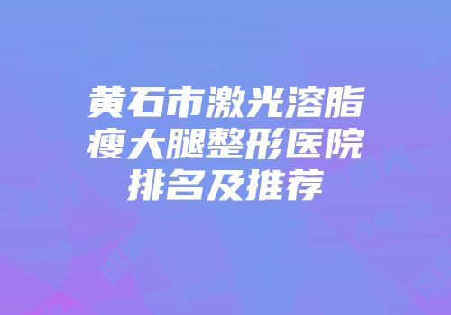 黄石市激光溶脂瘦大腿整形医院排名及推荐
