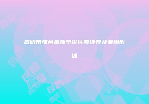 咸阳市综合鼻部塑形医院推荐及费用概述