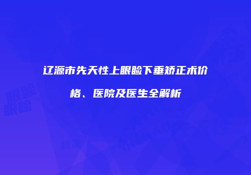 辽源市先天性上眼睑下垂矫正术价格、医院及医生全解析