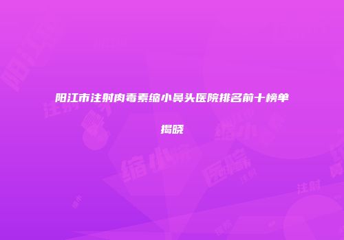 阳江市注射肉毒素缩小鼻头医院排名前十榜单揭晓