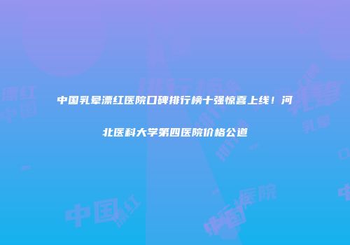 中国乳晕漂红医院口碑排行榜十强惊喜上线！河北医科大学第四医院价格公道