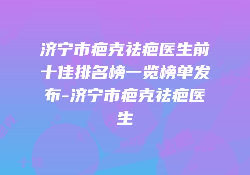 济宁市疤克祛疤医生前十佳排名榜一览榜单发布-济宁市疤克祛疤医生