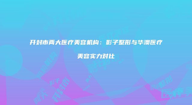 开封市两大医疗美容机构：影子整形与华澳医疗美容实力对比