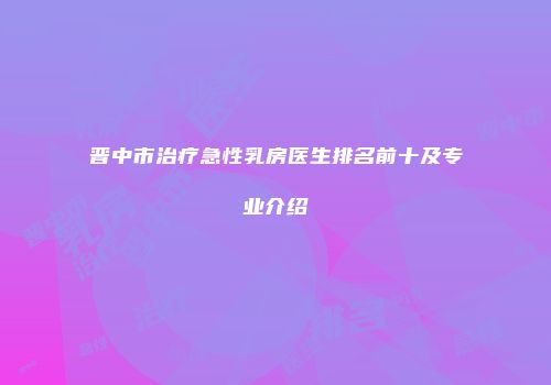 晋中市治疗急性乳房医生排名前十及专业介绍