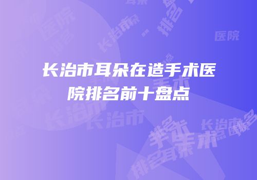 长治市耳朵在造手术医院排名前十盘点