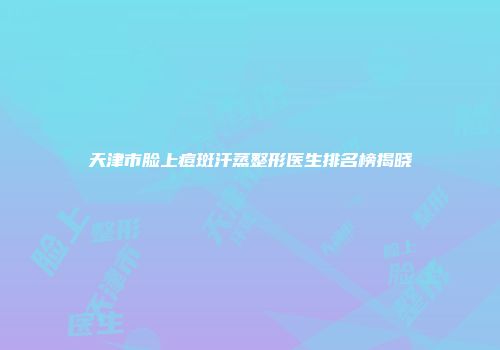 天津市脸上痘斑汗蒸整形医生排名榜揭晓