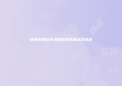 抚顺市眼袋手术整形医院盘点及排名