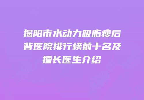 揭阳市水动力吸脂瘦后背医院排行榜前十名及擅长医生介绍