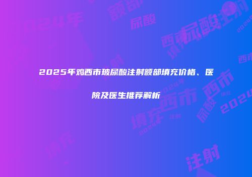 2025年鸡西市玻尿酸注射额部填充价格、医院及医生推荐解析