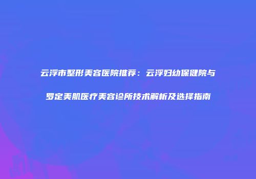 云浮市整形美容医院推荐：云浮妇幼保健院与罗定美肌医疗美容诊所技术解析及选择指南