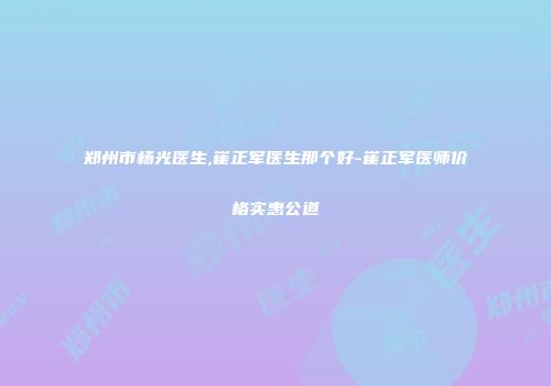 郑州市杨光医生,崔正军医生那个好-崔正军医师价格实惠公道