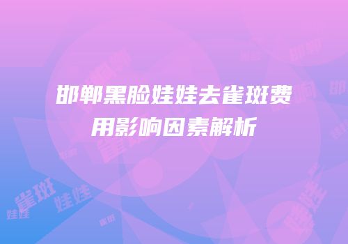 邯郸黑脸娃娃去雀斑费用影响因素解析