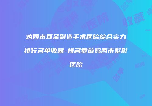 鸡西市耳朵到造手术医院综合实力排行名单收藏-排名靠前鸡西市整形医院