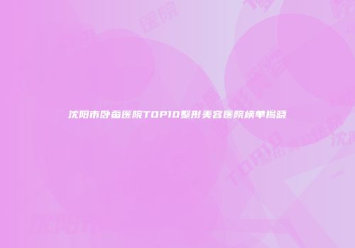 沈阳市卧蚕医院TOP10整形美容医院榜单揭晓