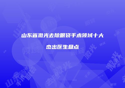 山东省激光去除眼袋手术领域十大杰出医生盘点