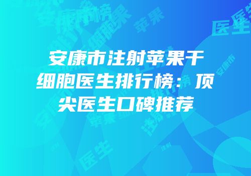 安康市注射苹果干细胞医生排行榜：顶尖医生口碑推荐