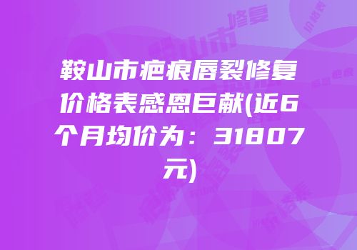 鞍山市疤痕唇裂修复价格表感恩巨献(近6个月均价为：31807元)