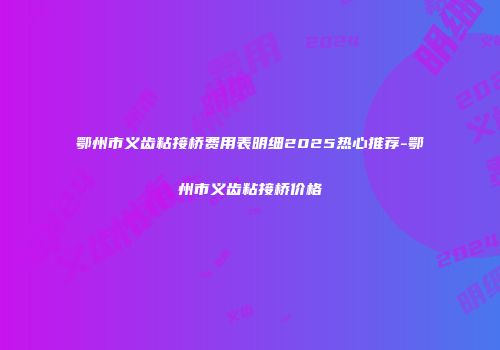 鄂州市义齿粘接桥费用表明细2025热心推荐-鄂州市义齿粘接桥价格
