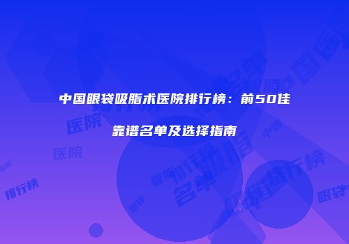中国眼袋吸脂术医院排行榜：前50佳靠谱名单及选择指南