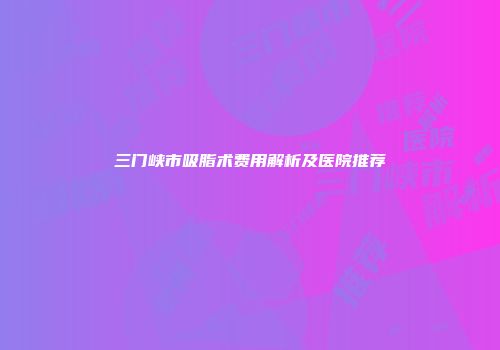 三门峡市吸脂术费用解析及医院推荐