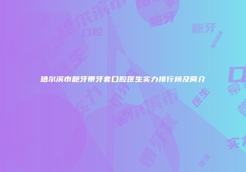 哈尔滨市龅牙带牙套口腔医生实力排行榜及简介