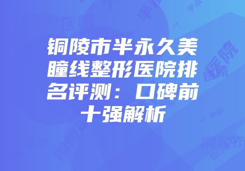铜陵市半永久美瞳线整形医院排名评测：口碑前十强解析