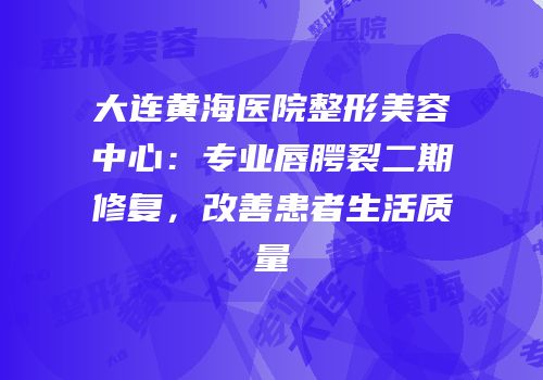 大连黄海医院整形美容中心：专业唇腭裂二期修复，改善患者生活质量
