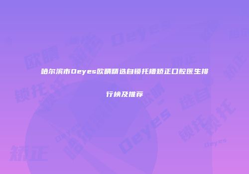 哈尔滨市Oeyes欧睛精选自锁托槽矫正口腔医生排行榜及推荐