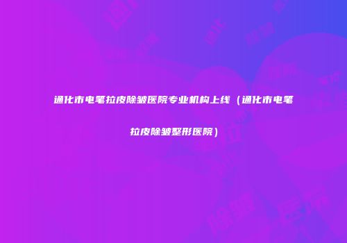 通化市电笔拉皮除皱医院专业机构上线（通化市电笔拉皮除皱整形医院）