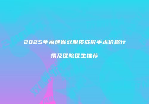 2025年福建省双眼皮成形手术价格行情及医院医生推荐