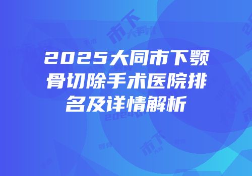 2025大同市下颚骨切除手术医院排名及详情解析