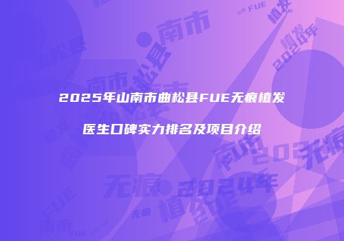2025年山南市曲松县FUE无痕植发医生口碑实力排名及项目介绍