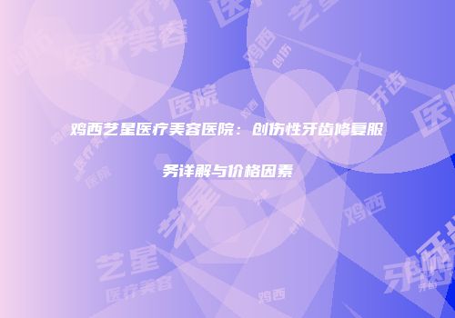 鸡西艺星医疗美容医院：创伤性牙齿修复服务详解与价格因素