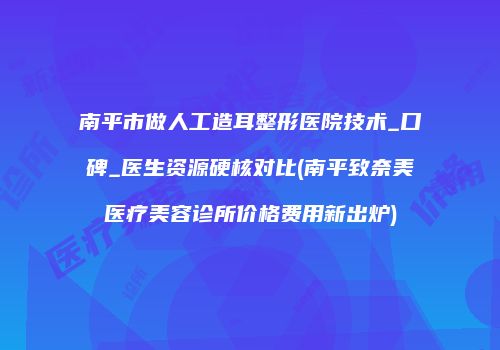 南平市做人工造耳整形医院技术_口碑_医生资源硬核对比(南平致奈美医疗美容诊所价格费用新出炉)