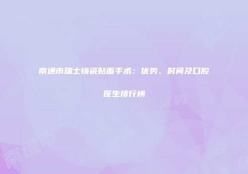 南通市瑞士铸瓷贴面手术：优势、时间及口腔医生排行榜