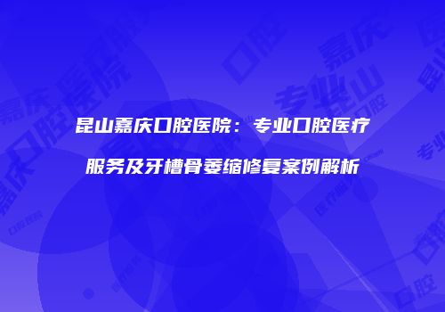 昆山嘉庆口腔医院：专业口腔医疗服务及牙槽骨萎缩修复案例解析