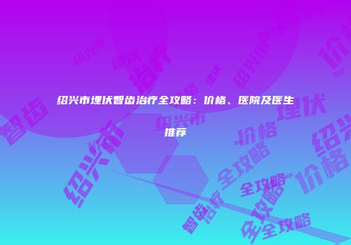 绍兴市埋伏智齿治疗全攻略：价格、医院及医生推荐