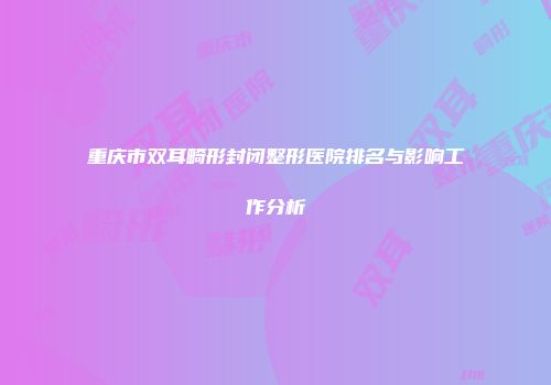 重庆市双耳畸形封闭整形医院排名与影响工作分析