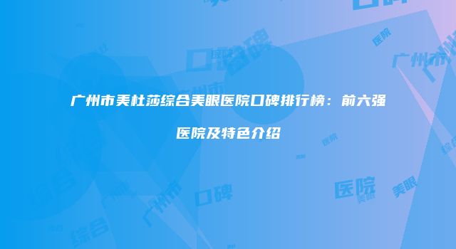 广州市美杜莎综合美眼医院口碑排行榜：前六强医院及特色介绍