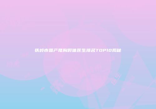 铁岭市国产隆胸假体医生排名TOP10揭秘