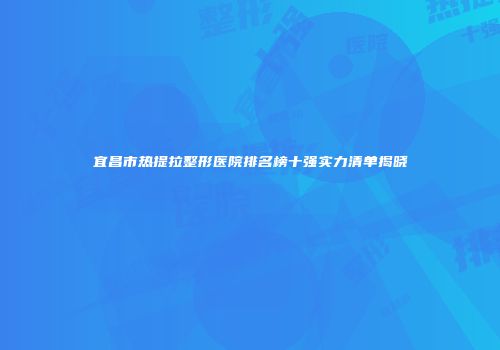 宜昌市热提拉整形医院排名榜十强实力清单揭晓