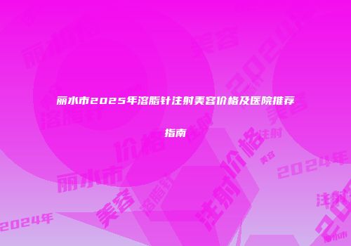 丽水市2025年溶脂针注射美容价格及医院推荐指南