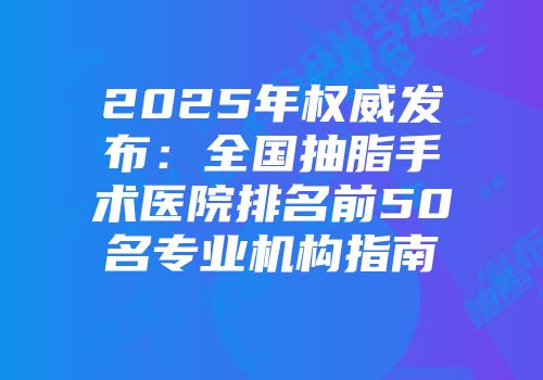 2025年权威发布：全国抽脂手术医院排名前50名专业机构指南