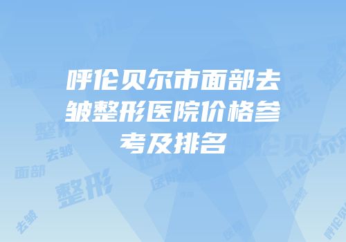 呼伦贝尔市面部去皱整形医院价格参考及排名