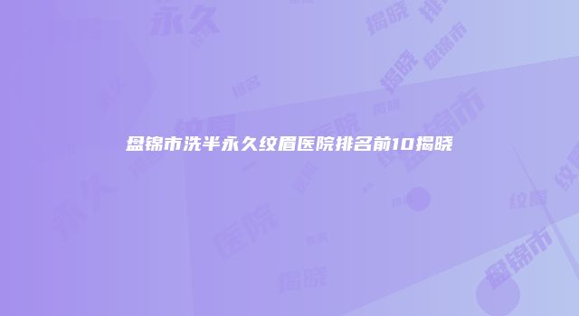 盘锦市洗半永久纹眉医院排名前10揭晓