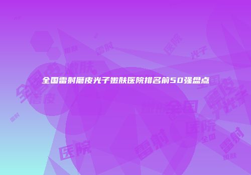 全国雷射磨皮光子嫩肤医院排名前50强盘点