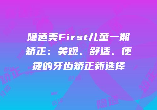 隐适美First儿童一期矫正：美观、舒适、便捷的牙齿矫正新选择