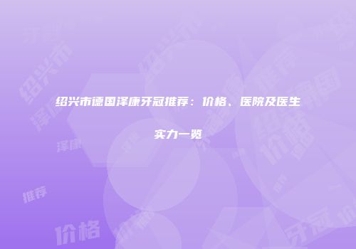 绍兴市德国泽康牙冠推荐：价格、医院及医生实力一览
