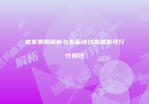 植发费用解析与发际线过高植发可行性探讨