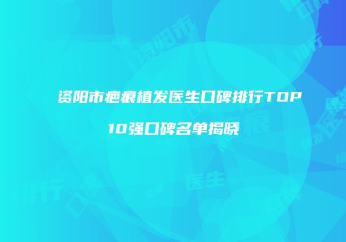 资阳市疤痕植发医生口碑排行TOP10强口碑名单揭晓